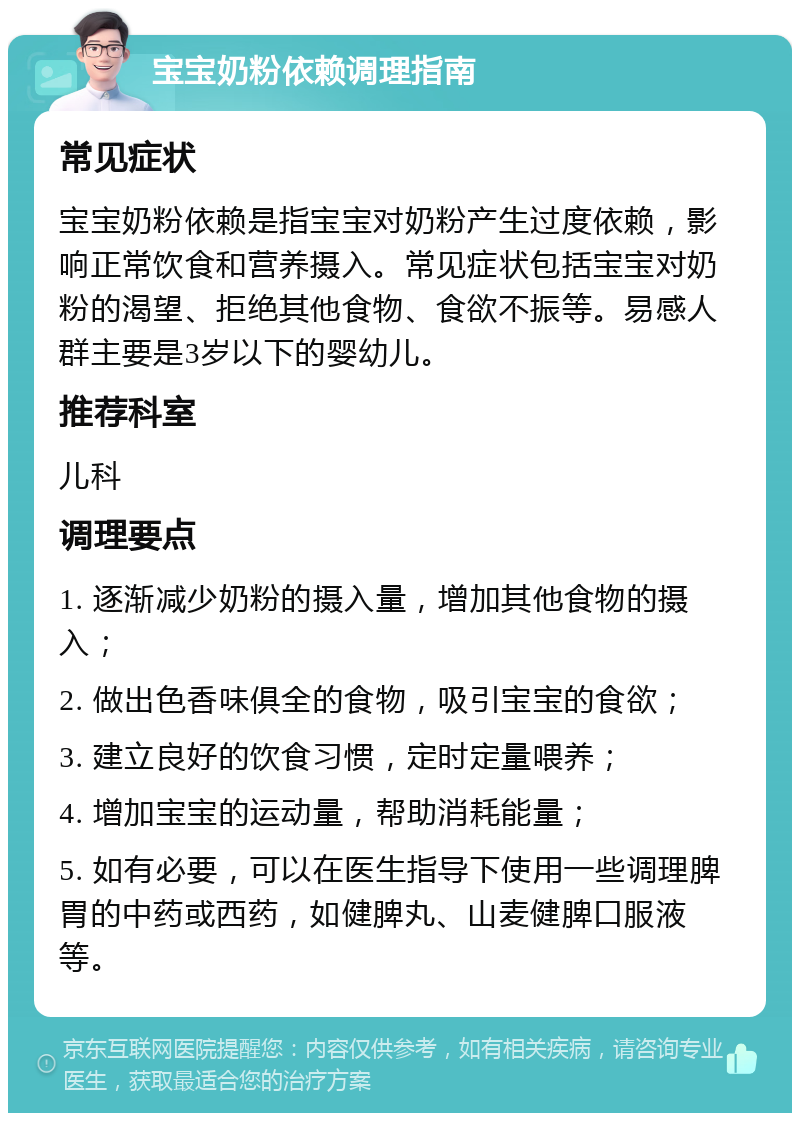 宝宝奶粉依赖调理指南 常见症状 宝宝奶粉依赖是指宝宝对奶粉产生过度依赖，影响正常饮食和营养摄入。常见症状包括宝宝对奶粉的渴望、拒绝其他食物、食欲不振等。易感人群主要是3岁以下的婴幼儿。 推荐科室 儿科 调理要点 1. 逐渐减少奶粉的摄入量，增加其他食物的摄入； 2. 做出色香味俱全的食物，吸引宝宝的食欲； 3. 建立良好的饮食习惯，定时定量喂养； 4. 增加宝宝的运动量，帮助消耗能量； 5. 如有必要，可以在医生指导下使用一些调理脾胃的中药或西药，如健脾丸、山麦健脾口服液等。