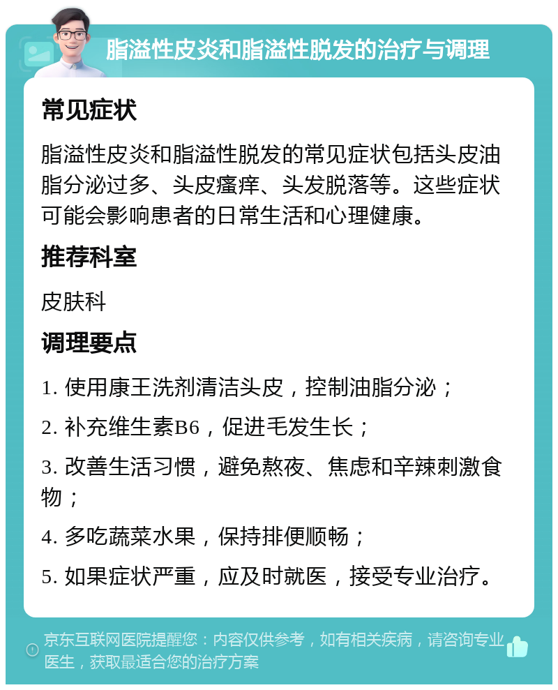 脂溢性皮炎和脂溢性脱发的治疗与调理 常见症状 脂溢性皮炎和脂溢性脱发的常见症状包括头皮油脂分泌过多、头皮瘙痒、头发脱落等。这些症状可能会影响患者的日常生活和心理健康。 推荐科室 皮肤科 调理要点 1. 使用康王洗剂清洁头皮，控制油脂分泌； 2. 补充维生素B6，促进毛发生长； 3. 改善生活习惯，避免熬夜、焦虑和辛辣刺激食物； 4. 多吃蔬菜水果，保持排便顺畅； 5. 如果症状严重，应及时就医，接受专业治疗。