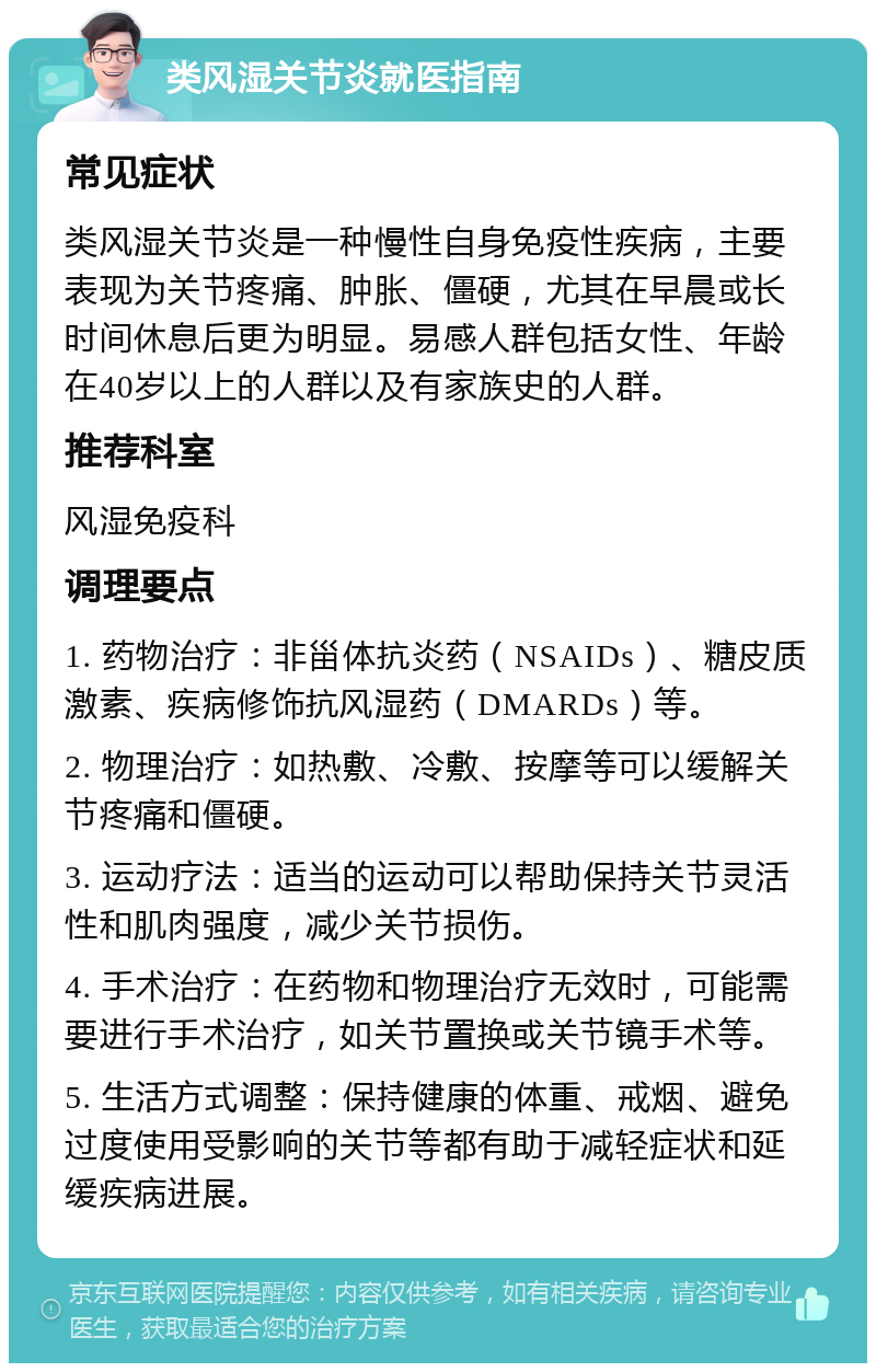 类风湿关节炎就医指南 常见症状 类风湿关节炎是一种慢性自身免疫性疾病，主要表现为关节疼痛、肿胀、僵硬，尤其在早晨或长时间休息后更为明显。易感人群包括女性、年龄在40岁以上的人群以及有家族史的人群。 推荐科室 风湿免疫科 调理要点 1. 药物治疗：非甾体抗炎药（NSAIDs）、糖皮质激素、疾病修饰抗风湿药（DMARDs）等。 2. 物理治疗：如热敷、冷敷、按摩等可以缓解关节疼痛和僵硬。 3. 运动疗法：适当的运动可以帮助保持关节灵活性和肌肉强度，减少关节损伤。 4. 手术治疗：在药物和物理治疗无效时，可能需要进行手术治疗，如关节置换或关节镜手术等。 5. 生活方式调整：保持健康的体重、戒烟、避免过度使用受影响的关节等都有助于减轻症状和延缓疾病进展。