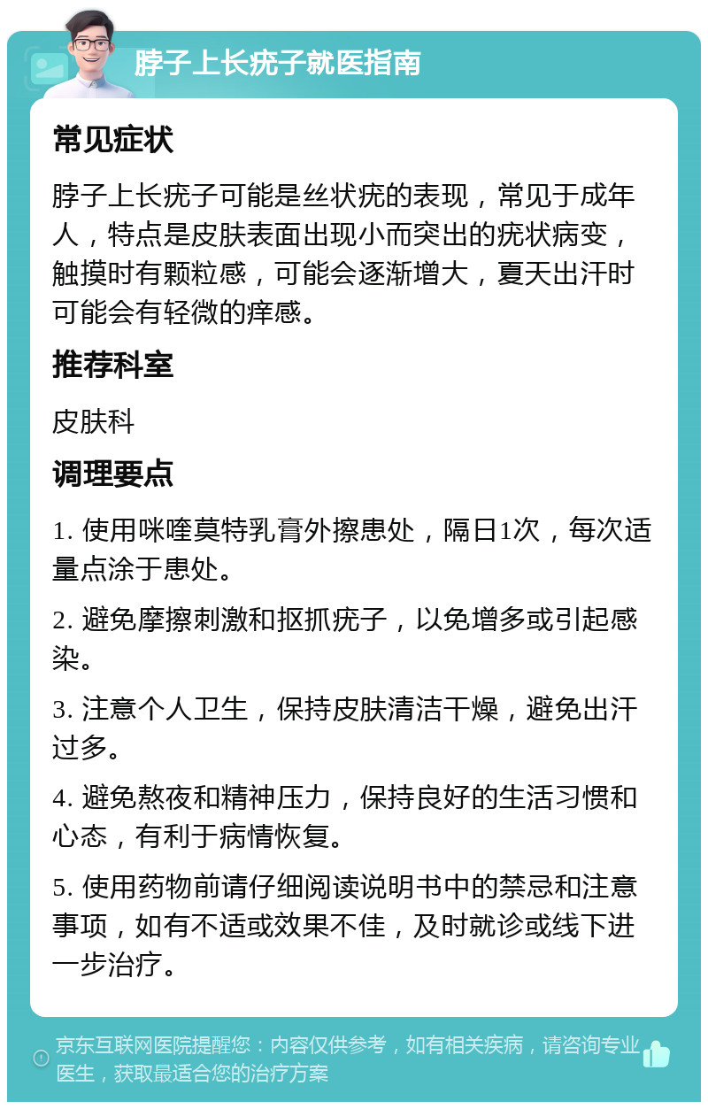 脖子上长疣子就医指南 常见症状 脖子上长疣子可能是丝状疣的表现，常见于成年人，特点是皮肤表面出现小而突出的疣状病变，触摸时有颗粒感，可能会逐渐增大，夏天出汗时可能会有轻微的痒感。 推荐科室 皮肤科 调理要点 1. 使用咪喹莫特乳膏外擦患处，隔日1次，每次适量点涂于患处。 2. 避免摩擦刺激和抠抓疣子，以免增多或引起感染。 3. 注意个人卫生，保持皮肤清洁干燥，避免出汗过多。 4. 避免熬夜和精神压力，保持良好的生活习惯和心态，有利于病情恢复。 5. 使用药物前请仔细阅读说明书中的禁忌和注意事项，如有不适或效果不佳，及时就诊或线下进一步治疗。