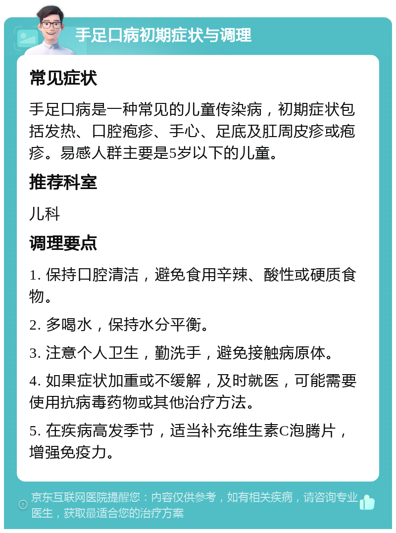 手足口病初期症状与调理 常见症状 手足口病是一种常见的儿童传染病，初期症状包括发热、口腔疱疹、手心、足底及肛周皮疹或疱疹。易感人群主要是5岁以下的儿童。 推荐科室 儿科 调理要点 1. 保持口腔清洁，避免食用辛辣、酸性或硬质食物。 2. 多喝水，保持水分平衡。 3. 注意个人卫生，勤洗手，避免接触病原体。 4. 如果症状加重或不缓解，及时就医，可能需要使用抗病毒药物或其他治疗方法。 5. 在疾病高发季节，适当补充维生素C泡腾片，增强免疫力。