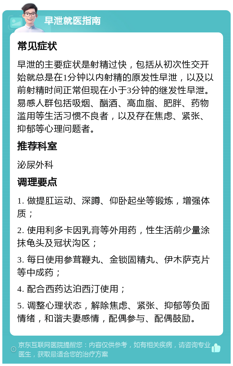 早泄就医指南 常见症状 早泄的主要症状是射精过快，包括从初次性交开始就总是在1分钟以内射精的原发性早泄，以及以前射精时间正常但现在小于3分钟的继发性早泄。易感人群包括吸烟、酗酒、高血脂、肥胖、药物滥用等生活习惯不良者，以及存在焦虑、紧张、抑郁等心理问题者。 推荐科室 泌尿外科 调理要点 1. 做提肛运动、深蹲、仰卧起坐等锻炼，增强体质； 2. 使用利多卡因乳膏等外用药，性生活前少量涂抹龟头及冠状沟区； 3. 每日使用参茸鞭丸、金锁固精丸、伊木萨克片等中成药； 4. 配合西药达泊西汀使用； 5. 调整心理状态，解除焦虑、紧张、抑郁等负面情绪，和谐夫妻感情，配偶参与、配偶鼓励。