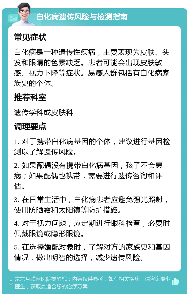 白化病遗传风险与检测指南 常见症状 白化病是一种遗传性疾病，主要表现为皮肤、头发和眼睛的色素缺乏。患者可能会出现皮肤敏感、视力下降等症状。易感人群包括有白化病家族史的个体。 推荐科室 遗传学科或皮肤科 调理要点 1. 对于携带白化病基因的个体，建议进行基因检测以了解遗传风险。 2. 如果配偶没有携带白化病基因，孩子不会患病；如果配偶也携带，需要进行遗传咨询和评估。 3. 在日常生活中，白化病患者应避免强光照射，使用防晒霜和太阳镜等防护措施。 4. 对于视力问题，应定期进行眼科检查，必要时佩戴眼镜或隐形眼镜。 5. 在选择婚配对象时，了解对方的家族史和基因情况，做出明智的选择，减少遗传风险。