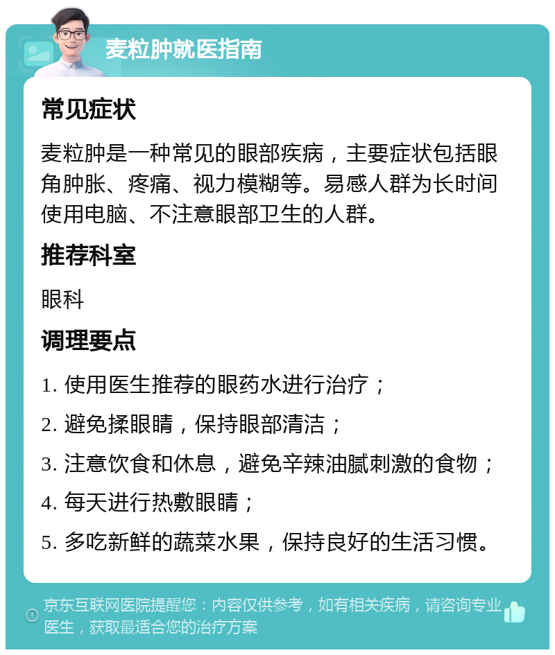 麦粒肿就医指南 常见症状 麦粒肿是一种常见的眼部疾病，主要症状包括眼角肿胀、疼痛、视力模糊等。易感人群为长时间使用电脑、不注意眼部卫生的人群。 推荐科室 眼科 调理要点 1. 使用医生推荐的眼药水进行治疗； 2. 避免揉眼睛，保持眼部清洁； 3. 注意饮食和休息，避免辛辣油腻刺激的食物； 4. 每天进行热敷眼睛； 5. 多吃新鲜的蔬菜水果，保持良好的生活习惯。