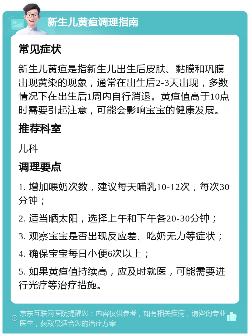 新生儿黄疸调理指南 常见症状 新生儿黄疸是指新生儿出生后皮肤、黏膜和巩膜出现黄染的现象，通常在出生后2-3天出现，多数情况下在出生后1周内自行消退。黄疸值高于10点时需要引起注意，可能会影响宝宝的健康发展。 推荐科室 儿科 调理要点 1. 增加喂奶次数，建议每天哺乳10-12次，每次30分钟； 2. 适当晒太阳，选择上午和下午各20-30分钟； 3. 观察宝宝是否出现反应差、吃奶无力等症状； 4. 确保宝宝每日小便6次以上； 5. 如果黄疸值持续高，应及时就医，可能需要进行光疗等治疗措施。