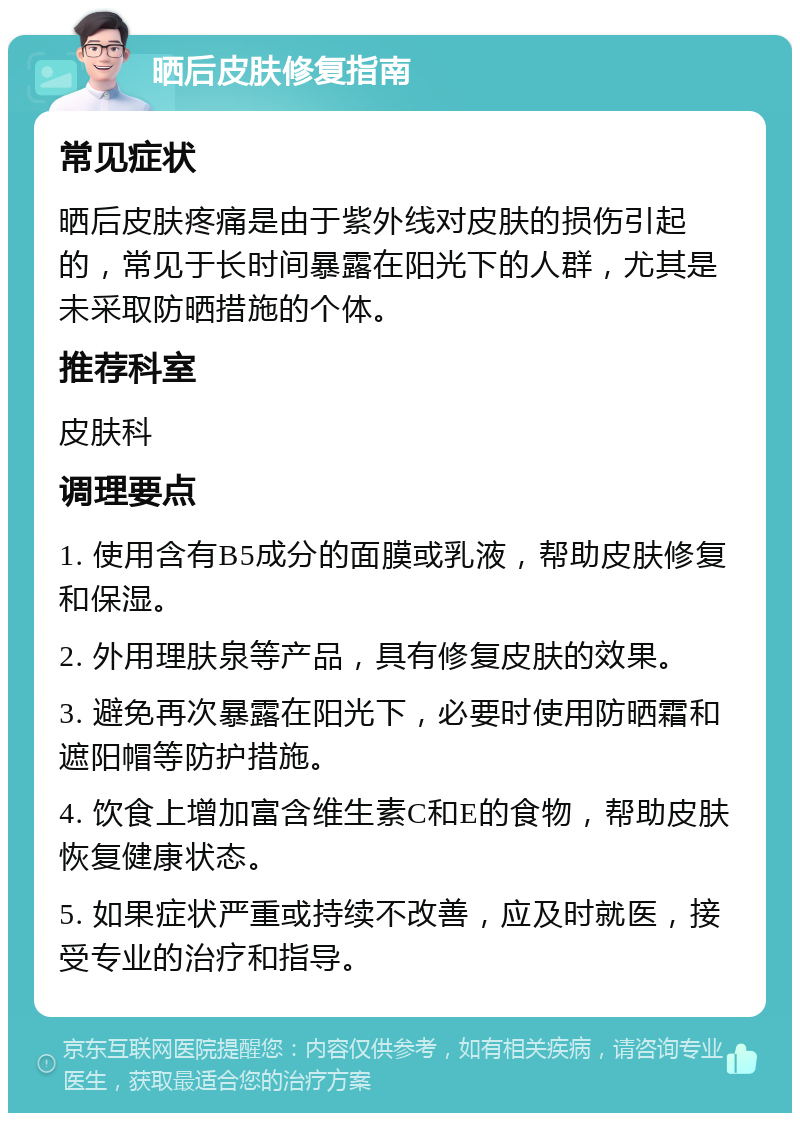 晒后皮肤修复指南 常见症状 晒后皮肤疼痛是由于紫外线对皮肤的损伤引起的，常见于长时间暴露在阳光下的人群，尤其是未采取防晒措施的个体。 推荐科室 皮肤科 调理要点 1. 使用含有B5成分的面膜或乳液，帮助皮肤修复和保湿。 2. 外用理肤泉等产品，具有修复皮肤的效果。 3. 避免再次暴露在阳光下，必要时使用防晒霜和遮阳帽等防护措施。 4. 饮食上增加富含维生素C和E的食物，帮助皮肤恢复健康状态。 5. 如果症状严重或持续不改善，应及时就医，接受专业的治疗和指导。