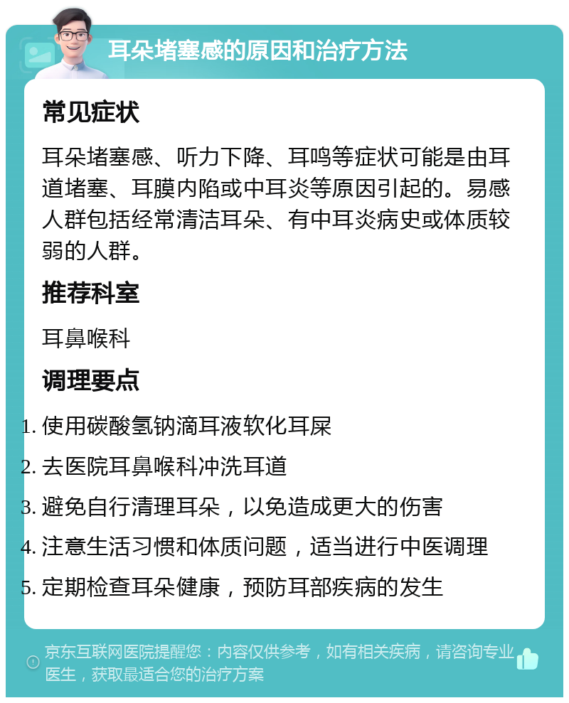 耳朵堵塞感的原因和治疗方法 常见症状 耳朵堵塞感、听力下降、耳鸣等症状可能是由耳道堵塞、耳膜内陷或中耳炎等原因引起的。易感人群包括经常清洁耳朵、有中耳炎病史或体质较弱的人群。 推荐科室 耳鼻喉科 调理要点 使用碳酸氢钠滴耳液软化耳屎 去医院耳鼻喉科冲洗耳道 避免自行清理耳朵，以免造成更大的伤害 注意生活习惯和体质问题，适当进行中医调理 定期检查耳朵健康，预防耳部疾病的发生