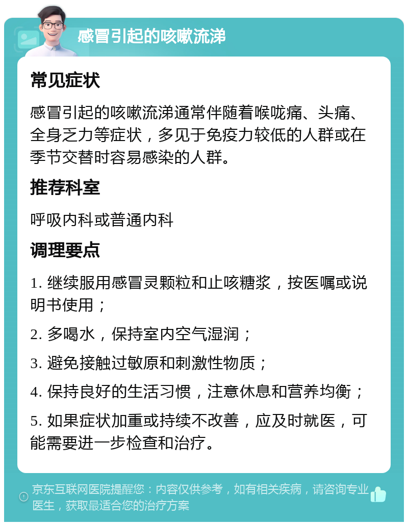 感冒引起的咳嗽流涕 常见症状 感冒引起的咳嗽流涕通常伴随着喉咙痛、头痛、全身乏力等症状，多见于免疫力较低的人群或在季节交替时容易感染的人群。 推荐科室 呼吸内科或普通内科 调理要点 1. 继续服用感冒灵颗粒和止咳糖浆，按医嘱或说明书使用； 2. 多喝水，保持室内空气湿润； 3. 避免接触过敏原和刺激性物质； 4. 保持良好的生活习惯，注意休息和营养均衡； 5. 如果症状加重或持续不改善，应及时就医，可能需要进一步检查和治疗。