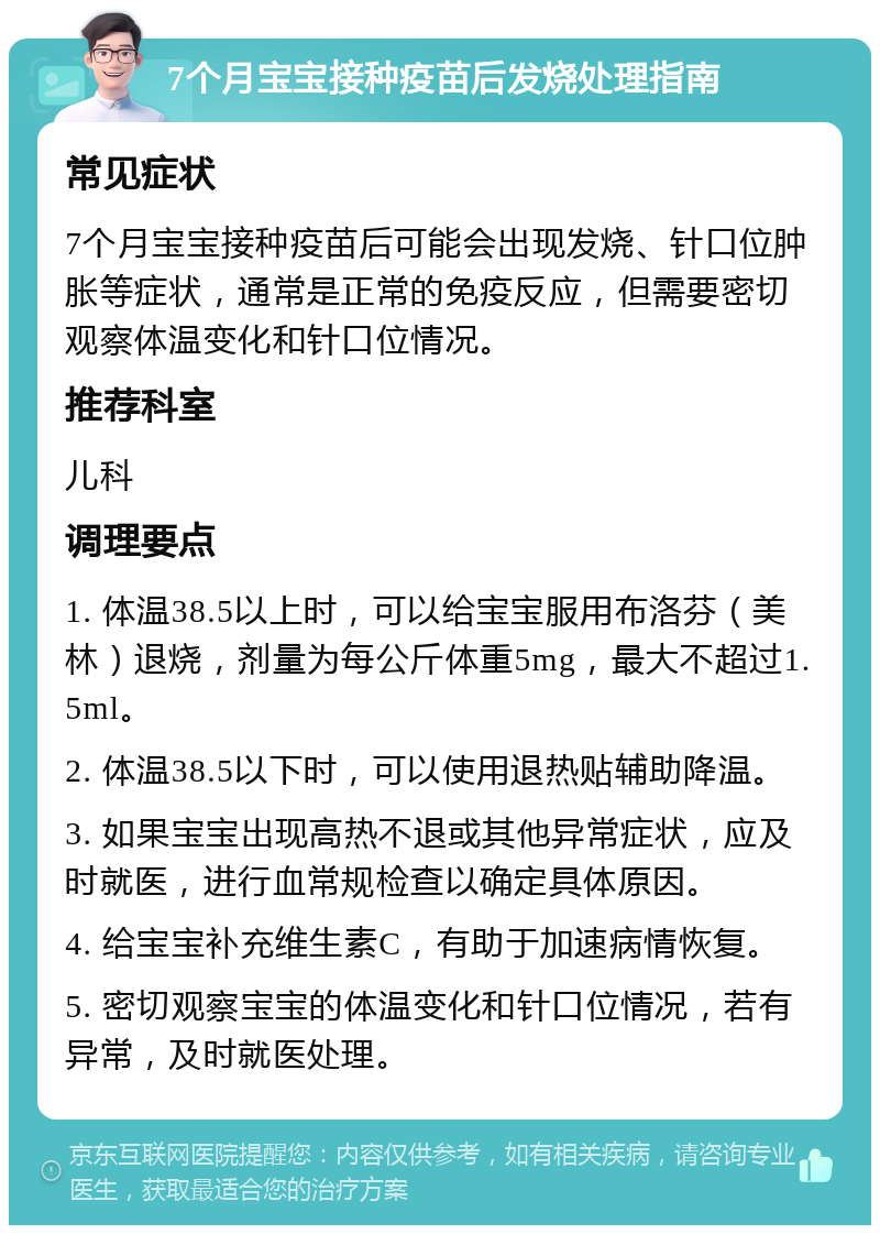 7个月宝宝接种疫苗后发烧处理指南 常见症状 7个月宝宝接种疫苗后可能会出现发烧、针口位肿胀等症状，通常是正常的免疫反应，但需要密切观察体温变化和针口位情况。 推荐科室 儿科 调理要点 1. 体温38.5以上时，可以给宝宝服用布洛芬（美林）退烧，剂量为每公斤体重5mg，最大不超过1.5ml。 2. 体温38.5以下时，可以使用退热贴辅助降温。 3. 如果宝宝出现高热不退或其他异常症状，应及时就医，进行血常规检查以确定具体原因。 4. 给宝宝补充维生素C，有助于加速病情恢复。 5. 密切观察宝宝的体温变化和针口位情况，若有异常，及时就医处理。