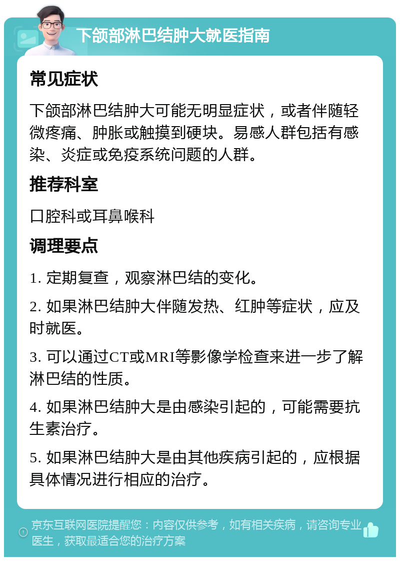 下颌部淋巴结肿大就医指南 常见症状 下颌部淋巴结肿大可能无明显症状，或者伴随轻微疼痛、肿胀或触摸到硬块。易感人群包括有感染、炎症或免疫系统问题的人群。 推荐科室 口腔科或耳鼻喉科 调理要点 1. 定期复查，观察淋巴结的变化。 2. 如果淋巴结肿大伴随发热、红肿等症状，应及时就医。 3. 可以通过CT或MRI等影像学检查来进一步了解淋巴结的性质。 4. 如果淋巴结肿大是由感染引起的，可能需要抗生素治疗。 5. 如果淋巴结肿大是由其他疾病引起的，应根据具体情况进行相应的治疗。