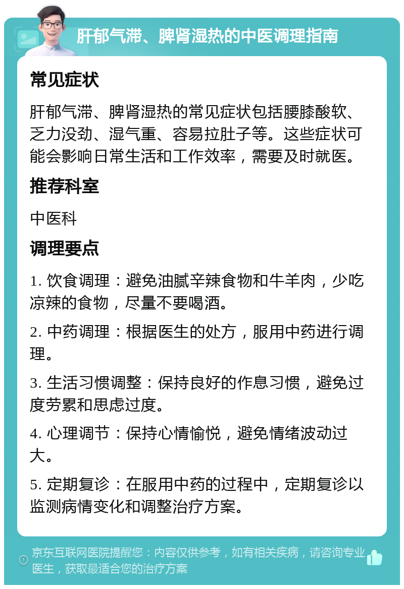 肝郁气滞、脾肾湿热的中医调理指南 常见症状 肝郁气滞、脾肾湿热的常见症状包括腰膝酸软、乏力没劲、湿气重、容易拉肚子等。这些症状可能会影响日常生活和工作效率，需要及时就医。 推荐科室 中医科 调理要点 1. 饮食调理：避免油腻辛辣食物和牛羊肉，少吃凉辣的食物，尽量不要喝酒。 2. 中药调理：根据医生的处方，服用中药进行调理。 3. 生活习惯调整：保持良好的作息习惯，避免过度劳累和思虑过度。 4. 心理调节：保持心情愉悦，避免情绪波动过大。 5. 定期复诊：在服用中药的过程中，定期复诊以监测病情变化和调整治疗方案。