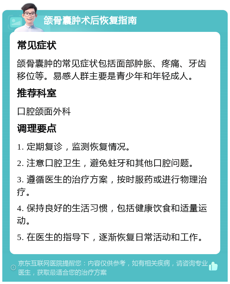 颌骨囊肿术后恢复指南 常见症状 颌骨囊肿的常见症状包括面部肿胀、疼痛、牙齿移位等。易感人群主要是青少年和年轻成人。 推荐科室 口腔颌面外科 调理要点 1. 定期复诊，监测恢复情况。 2. 注意口腔卫生，避免蛀牙和其他口腔问题。 3. 遵循医生的治疗方案，按时服药或进行物理治疗。 4. 保持良好的生活习惯，包括健康饮食和适量运动。 5. 在医生的指导下，逐渐恢复日常活动和工作。