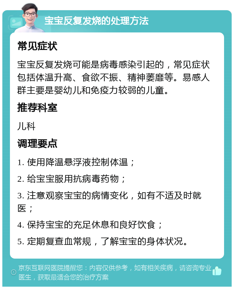 宝宝反复发烧的处理方法 常见症状 宝宝反复发烧可能是病毒感染引起的，常见症状包括体温升高、食欲不振、精神萎靡等。易感人群主要是婴幼儿和免疫力较弱的儿童。 推荐科室 儿科 调理要点 1. 使用降温悬浮液控制体温； 2. 给宝宝服用抗病毒药物； 3. 注意观察宝宝的病情变化，如有不适及时就医； 4. 保持宝宝的充足休息和良好饮食； 5. 定期复查血常规，了解宝宝的身体状况。