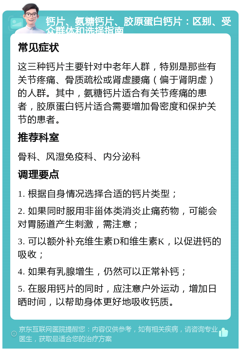 钙片、氨糖钙片、胶原蛋白钙片：区别、受众群体和选择指南 常见症状 这三种钙片主要针对中老年人群，特别是那些有关节疼痛、骨质疏松或肾虚腰痛（偏于肾阴虚）的人群。其中，氨糖钙片适合有关节疼痛的患者，胶原蛋白钙片适合需要增加骨密度和保护关节的患者。 推荐科室 骨科、风湿免疫科、内分泌科 调理要点 1. 根据自身情况选择合适的钙片类型； 2. 如果同时服用非甾体类消炎止痛药物，可能会对胃肠道产生刺激，需注意； 3. 可以额外补充维生素D和维生素K，以促进钙的吸收； 4. 如果有乳腺增生，仍然可以正常补钙； 5. 在服用钙片的同时，应注意户外运动，增加日晒时间，以帮助身体更好地吸收钙质。