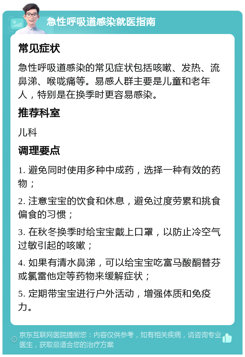 急性呼吸道感染就医指南 常见症状 急性呼吸道感染的常见症状包括咳嗽、发热、流鼻涕、喉咙痛等。易感人群主要是儿童和老年人，特别是在换季时更容易感染。 推荐科室 儿科 调理要点 1. 避免同时使用多种中成药，选择一种有效的药物； 2. 注意宝宝的饮食和休息，避免过度劳累和挑食偏食的习惯； 3. 在秋冬换季时给宝宝戴上口罩，以防止冷空气过敏引起的咳嗽； 4. 如果有清水鼻涕，可以给宝宝吃富马酸酮替芬或氯雷他定等药物来缓解症状； 5. 定期带宝宝进行户外活动，增强体质和免疫力。