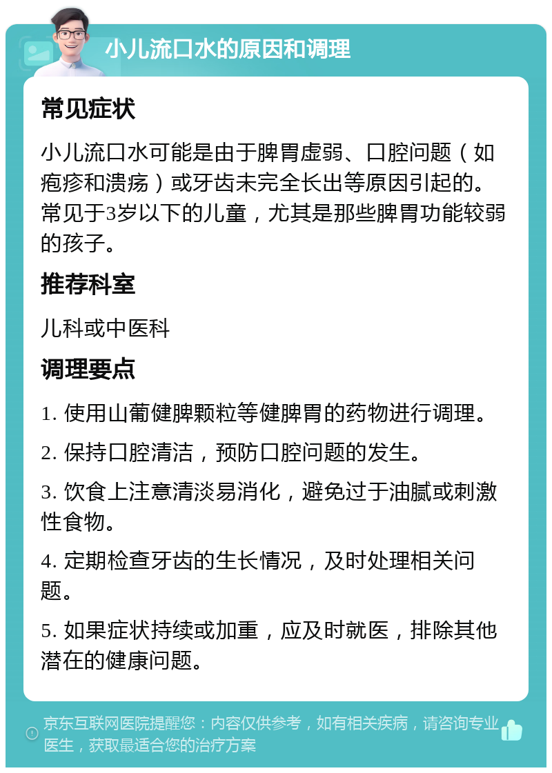 小儿流口水的原因和调理 常见症状 小儿流口水可能是由于脾胃虚弱、口腔问题（如疱疹和溃疡）或牙齿未完全长出等原因引起的。常见于3岁以下的儿童，尤其是那些脾胃功能较弱的孩子。 推荐科室 儿科或中医科 调理要点 1. 使用山葡健脾颗粒等健脾胃的药物进行调理。 2. 保持口腔清洁，预防口腔问题的发生。 3. 饮食上注意清淡易消化，避免过于油腻或刺激性食物。 4. 定期检查牙齿的生长情况，及时处理相关问题。 5. 如果症状持续或加重，应及时就医，排除其他潜在的健康问题。