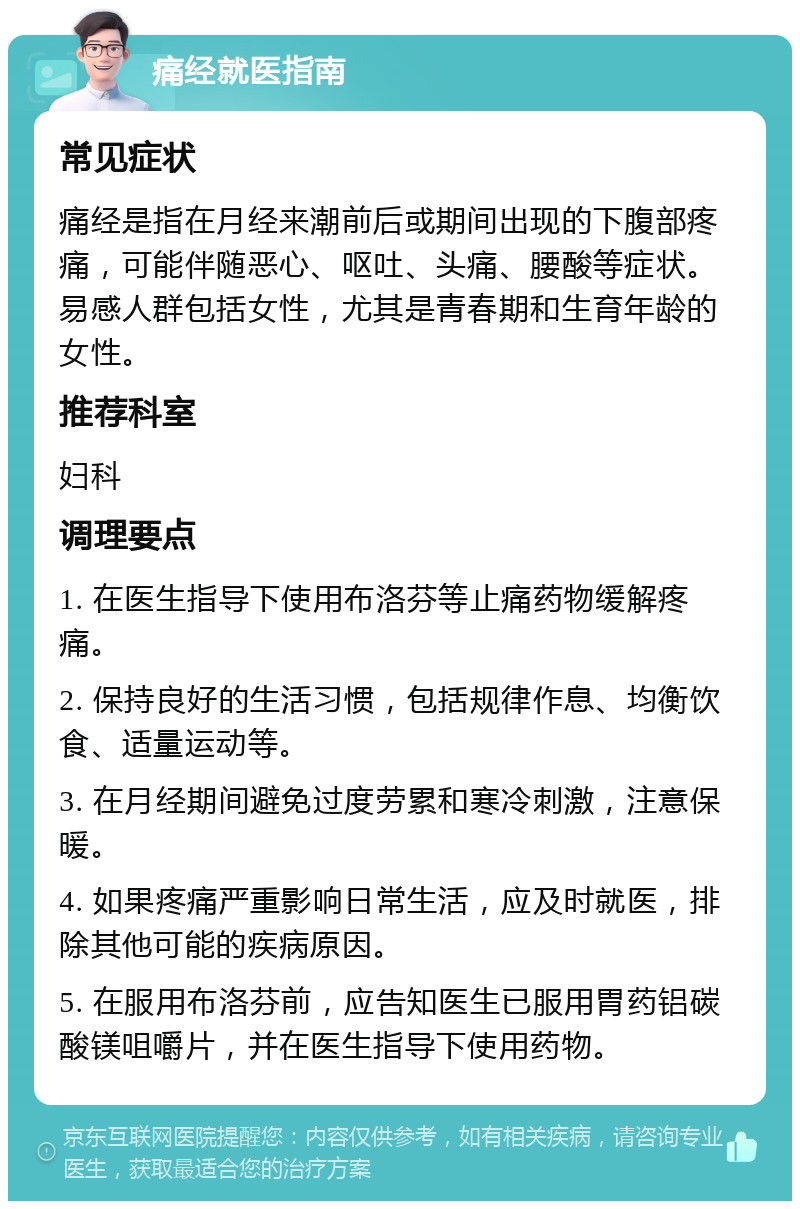 痛经就医指南 常见症状 痛经是指在月经来潮前后或期间出现的下腹部疼痛，可能伴随恶心、呕吐、头痛、腰酸等症状。易感人群包括女性，尤其是青春期和生育年龄的女性。 推荐科室 妇科 调理要点 1. 在医生指导下使用布洛芬等止痛药物缓解疼痛。 2. 保持良好的生活习惯，包括规律作息、均衡饮食、适量运动等。 3. 在月经期间避免过度劳累和寒冷刺激，注意保暖。 4. 如果疼痛严重影响日常生活，应及时就医，排除其他可能的疾病原因。 5. 在服用布洛芬前，应告知医生已服用胃药铝碳酸镁咀嚼片，并在医生指导下使用药物。