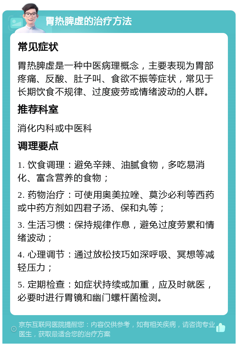 胃热脾虚的治疗方法 常见症状 胃热脾虚是一种中医病理概念，主要表现为胃部疼痛、反酸、肚子叫、食欲不振等症状，常见于长期饮食不规律、过度疲劳或情绪波动的人群。 推荐科室 消化内科或中医科 调理要点 1. 饮食调理：避免辛辣、油腻食物，多吃易消化、富含营养的食物； 2. 药物治疗：可使用奥美拉唑、莫沙必利等西药或中药方剂如四君子汤、保和丸等； 3. 生活习惯：保持规律作息，避免过度劳累和情绪波动； 4. 心理调节：通过放松技巧如深呼吸、冥想等减轻压力； 5. 定期检查：如症状持续或加重，应及时就医，必要时进行胃镜和幽门螺杆菌检测。