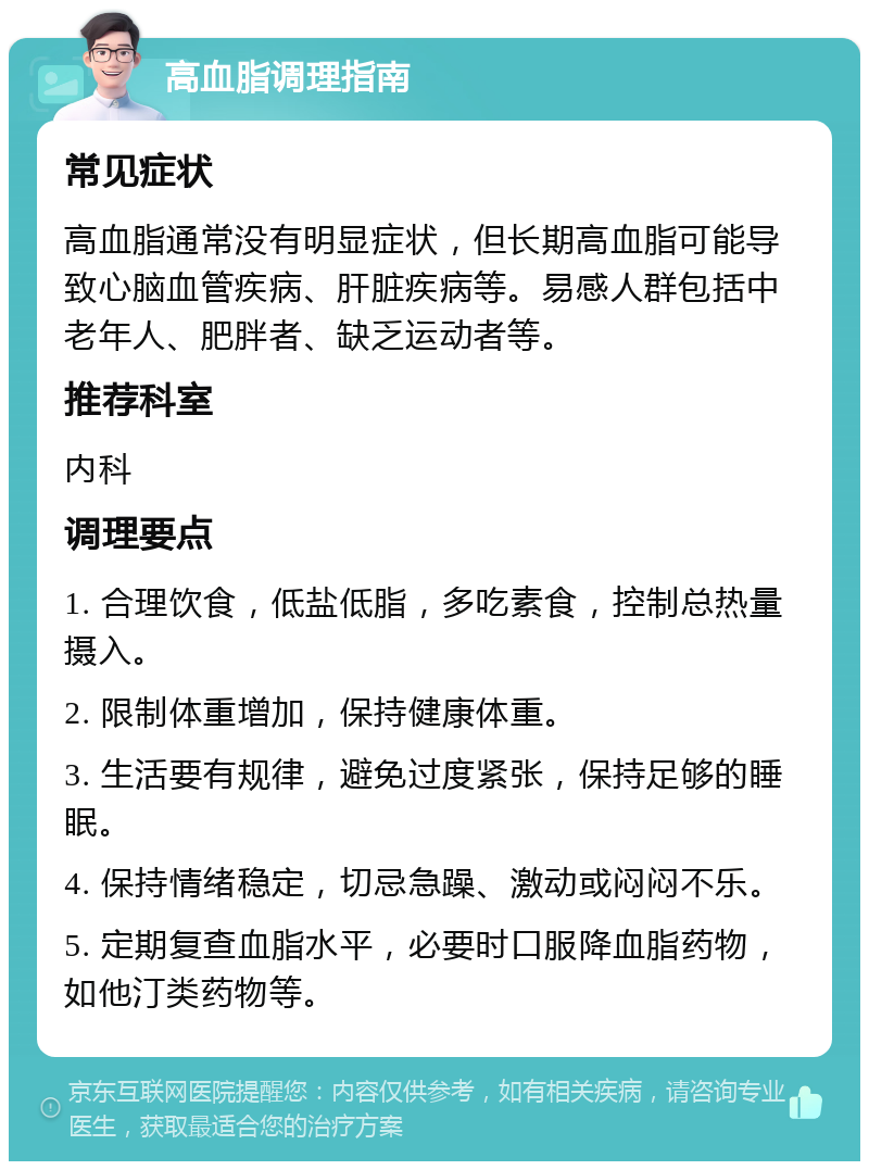 高血脂调理指南 常见症状 高血脂通常没有明显症状，但长期高血脂可能导致心脑血管疾病、肝脏疾病等。易感人群包括中老年人、肥胖者、缺乏运动者等。 推荐科室 内科 调理要点 1. 合理饮食，低盐低脂，多吃素食，控制总热量摄入。 2. 限制体重增加，保持健康体重。 3. 生活要有规律，避免过度紧张，保持足够的睡眠。 4. 保持情绪稳定，切忌急躁、激动或闷闷不乐。 5. 定期复查血脂水平，必要时口服降血脂药物，如他汀类药物等。