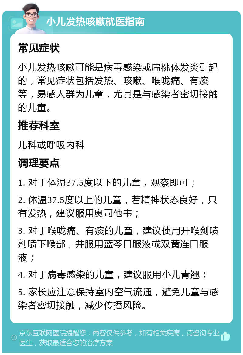 小儿发热咳嗽就医指南 常见症状 小儿发热咳嗽可能是病毒感染或扁桃体发炎引起的，常见症状包括发热、咳嗽、喉咙痛、有痰等，易感人群为儿童，尤其是与感染者密切接触的儿童。 推荐科室 儿科或呼吸内科 调理要点 1. 对于体温37.5度以下的儿童，观察即可； 2. 体温37.5度以上的儿童，若精神状态良好，只有发热，建议服用奥司他韦； 3. 对于喉咙痛、有痰的儿童，建议使用开喉剑喷剂喷下喉部，并服用蓝芩口服液或双黄连口服液； 4. 对于病毒感染的儿童，建议服用小儿青翘； 5. 家长应注意保持室内空气流通，避免儿童与感染者密切接触，减少传播风险。