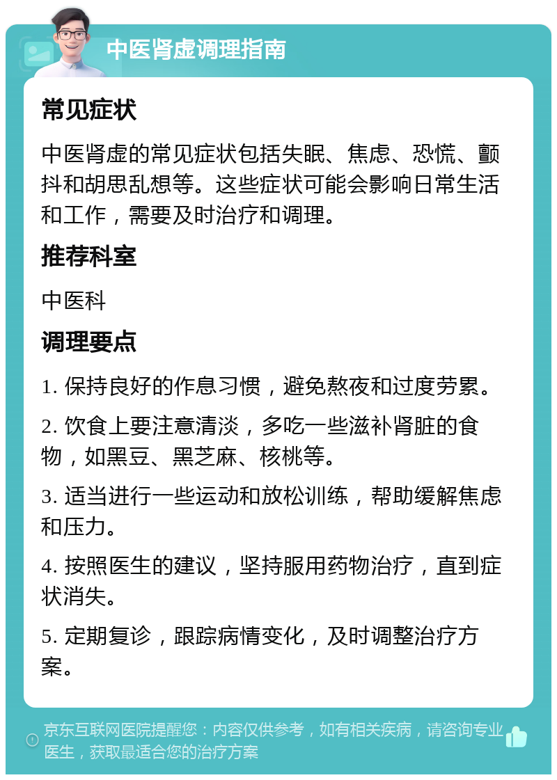 中医肾虚调理指南 常见症状 中医肾虚的常见症状包括失眠、焦虑、恐慌、颤抖和胡思乱想等。这些症状可能会影响日常生活和工作，需要及时治疗和调理。 推荐科室 中医科 调理要点 1. 保持良好的作息习惯，避免熬夜和过度劳累。 2. 饮食上要注意清淡，多吃一些滋补肾脏的食物，如黑豆、黑芝麻、核桃等。 3. 适当进行一些运动和放松训练，帮助缓解焦虑和压力。 4. 按照医生的建议，坚持服用药物治疗，直到症状消失。 5. 定期复诊，跟踪病情变化，及时调整治疗方案。