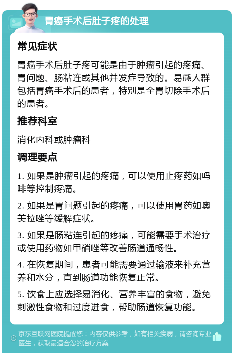 胃癌手术后肚子疼的处理 常见症状 胃癌手术后肚子疼可能是由于肿瘤引起的疼痛、胃问题、肠粘连或其他并发症导致的。易感人群包括胃癌手术后的患者，特别是全胃切除手术后的患者。 推荐科室 消化内科或肿瘤科 调理要点 1. 如果是肿瘤引起的疼痛，可以使用止疼药如吗啡等控制疼痛。 2. 如果是胃问题引起的疼痛，可以使用胃药如奥美拉唑等缓解症状。 3. 如果是肠粘连引起的疼痛，可能需要手术治疗或使用药物如甲硝唑等改善肠道通畅性。 4. 在恢复期间，患者可能需要通过输液来补充营养和水分，直到肠道功能恢复正常。 5. 饮食上应选择易消化、营养丰富的食物，避免刺激性食物和过度进食，帮助肠道恢复功能。