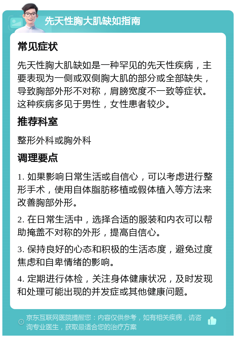 先天性胸大肌缺如指南 常见症状 先天性胸大肌缺如是一种罕见的先天性疾病，主要表现为一侧或双侧胸大肌的部分或全部缺失，导致胸部外形不对称，肩膀宽度不一致等症状。这种疾病多见于男性，女性患者较少。 推荐科室 整形外科或胸外科 调理要点 1. 如果影响日常生活或自信心，可以考虑进行整形手术，使用自体脂肪移植或假体植入等方法来改善胸部外形。 2. 在日常生活中，选择合适的服装和内衣可以帮助掩盖不对称的外形，提高自信心。 3. 保持良好的心态和积极的生活态度，避免过度焦虑和自卑情绪的影响。 4. 定期进行体检，关注身体健康状况，及时发现和处理可能出现的并发症或其他健康问题。