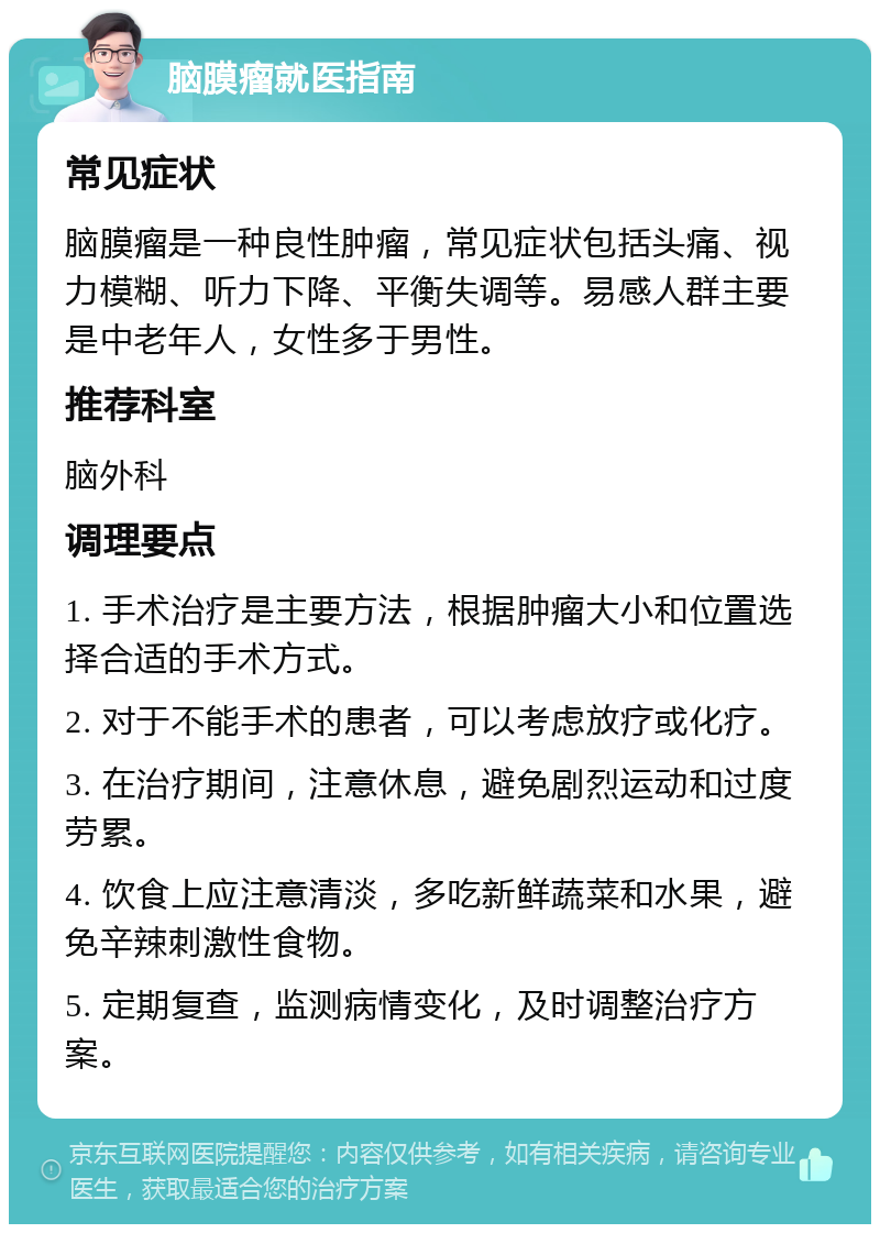 脑膜瘤就医指南 常见症状 脑膜瘤是一种良性肿瘤，常见症状包括头痛、视力模糊、听力下降、平衡失调等。易感人群主要是中老年人，女性多于男性。 推荐科室 脑外科 调理要点 1. 手术治疗是主要方法，根据肿瘤大小和位置选择合适的手术方式。 2. 对于不能手术的患者，可以考虑放疗或化疗。 3. 在治疗期间，注意休息，避免剧烈运动和过度劳累。 4. 饮食上应注意清淡，多吃新鲜蔬菜和水果，避免辛辣刺激性食物。 5. 定期复查，监测病情变化，及时调整治疗方案。