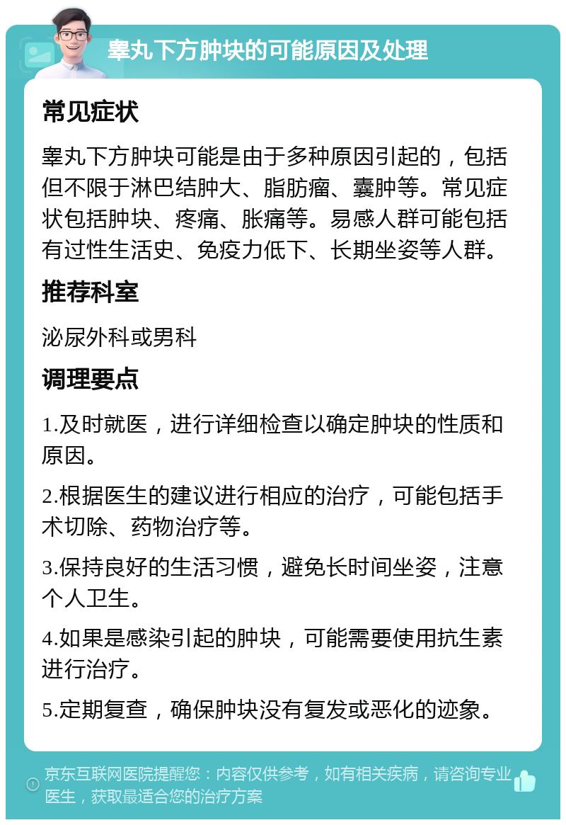 睾丸下方肿块的可能原因及处理 常见症状 睾丸下方肿块可能是由于多种原因引起的，包括但不限于淋巴结肿大、脂肪瘤、囊肿等。常见症状包括肿块、疼痛、胀痛等。易感人群可能包括有过性生活史、免疫力低下、长期坐姿等人群。 推荐科室 泌尿外科或男科 调理要点 1.及时就医，进行详细检查以确定肿块的性质和原因。 2.根据医生的建议进行相应的治疗，可能包括手术切除、药物治疗等。 3.保持良好的生活习惯，避免长时间坐姿，注意个人卫生。 4.如果是感染引起的肿块，可能需要使用抗生素进行治疗。 5.定期复查，确保肿块没有复发或恶化的迹象。