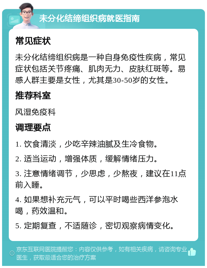 未分化结缔组织病就医指南 常见症状 未分化结缔组织病是一种自身免疫性疾病，常见症状包括关节疼痛、肌肉无力、皮肤红斑等。易感人群主要是女性，尤其是30-50岁的女性。 推荐科室 风湿免疫科 调理要点 1. 饮食清淡，少吃辛辣油腻及生冷食物。 2. 适当运动，增强体质，缓解情绪压力。 3. 注意情绪调节，少思虑，少熬夜，建议在11点前入睡。 4. 如果想补充元气，可以平时喝些西洋参泡水喝，药效温和。 5. 定期复查，不适随诊，密切观察病情变化。