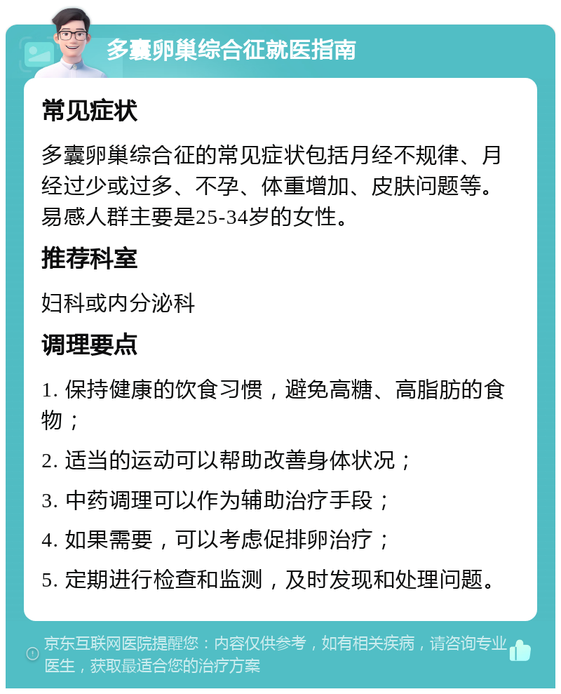 多囊卵巢综合征就医指南 常见症状 多囊卵巢综合征的常见症状包括月经不规律、月经过少或过多、不孕、体重增加、皮肤问题等。易感人群主要是25-34岁的女性。 推荐科室 妇科或内分泌科 调理要点 1. 保持健康的饮食习惯，避免高糖、高脂肪的食物； 2. 适当的运动可以帮助改善身体状况； 3. 中药调理可以作为辅助治疗手段； 4. 如果需要，可以考虑促排卵治疗； 5. 定期进行检查和监测，及时发现和处理问题。