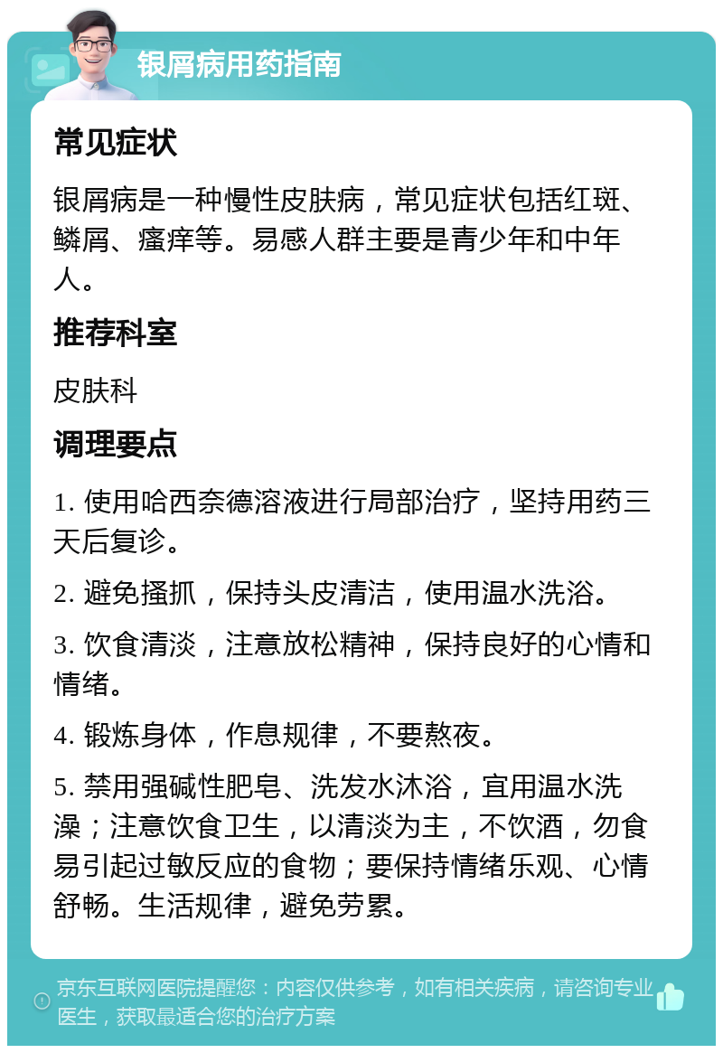 银屑病用药指南 常见症状 银屑病是一种慢性皮肤病，常见症状包括红斑、鳞屑、瘙痒等。易感人群主要是青少年和中年人。 推荐科室 皮肤科 调理要点 1. 使用哈西奈德溶液进行局部治疗，坚持用药三天后复诊。 2. 避免搔抓，保持头皮清洁，使用温水洗浴。 3. 饮食清淡，注意放松精神，保持良好的心情和情绪。 4. 锻炼身体，作息规律，不要熬夜。 5. 禁用强碱性肥皂、洗发水沐浴，宜用温水洗澡；注意饮食卫生，以清淡为主，不饮酒，勿食易引起过敏反应的食物；要保持情绪乐观、心情舒畅。生活规律，避免劳累。