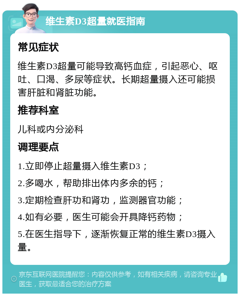 维生素D3超量就医指南 常见症状 维生素D3超量可能导致高钙血症，引起恶心、呕吐、口渴、多尿等症状。长期超量摄入还可能损害肝脏和肾脏功能。 推荐科室 儿科或内分泌科 调理要点 1.立即停止超量摄入维生素D3； 2.多喝水，帮助排出体内多余的钙； 3.定期检查肝功和肾功，监测器官功能； 4.如有必要，医生可能会开具降钙药物； 5.在医生指导下，逐渐恢复正常的维生素D3摄入量。