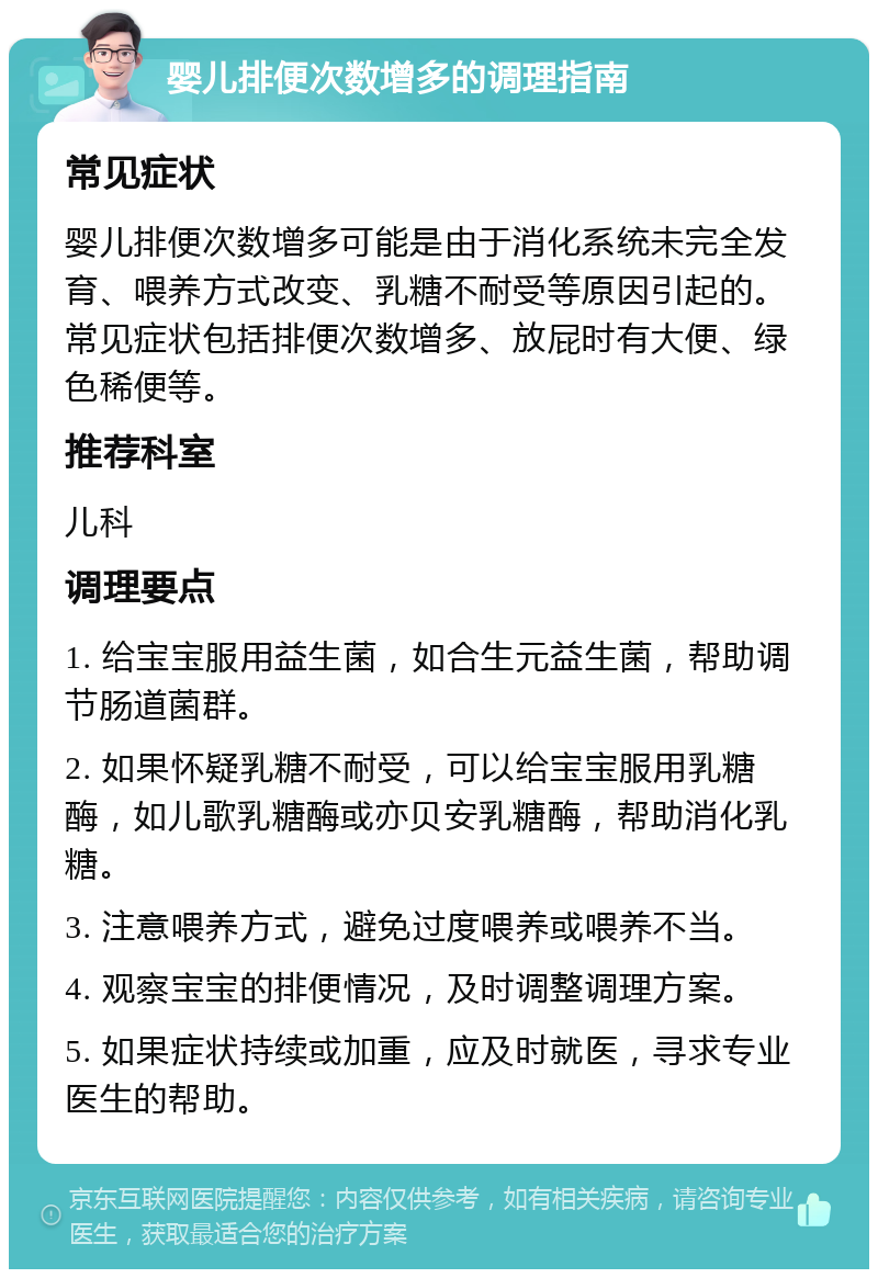 婴儿排便次数增多的调理指南 常见症状 婴儿排便次数增多可能是由于消化系统未完全发育、喂养方式改变、乳糖不耐受等原因引起的。常见症状包括排便次数增多、放屁时有大便、绿色稀便等。 推荐科室 儿科 调理要点 1. 给宝宝服用益生菌，如合生元益生菌，帮助调节肠道菌群。 2. 如果怀疑乳糖不耐受，可以给宝宝服用乳糖酶，如儿歌乳糖酶或亦贝安乳糖酶，帮助消化乳糖。 3. 注意喂养方式，避免过度喂养或喂养不当。 4. 观察宝宝的排便情况，及时调整调理方案。 5. 如果症状持续或加重，应及时就医，寻求专业医生的帮助。