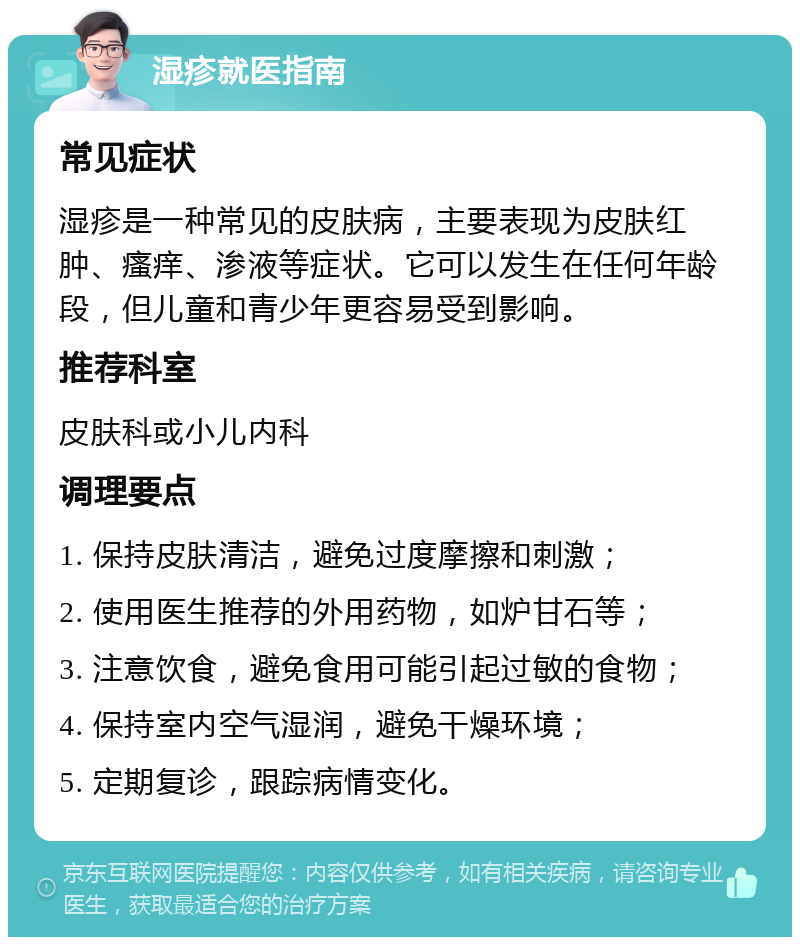 湿疹就医指南 常见症状 湿疹是一种常见的皮肤病，主要表现为皮肤红肿、瘙痒、渗液等症状。它可以发生在任何年龄段，但儿童和青少年更容易受到影响。 推荐科室 皮肤科或小儿内科 调理要点 1. 保持皮肤清洁，避免过度摩擦和刺激； 2. 使用医生推荐的外用药物，如炉甘石等； 3. 注意饮食，避免食用可能引起过敏的食物； 4. 保持室内空气湿润，避免干燥环境； 5. 定期复诊，跟踪病情变化。