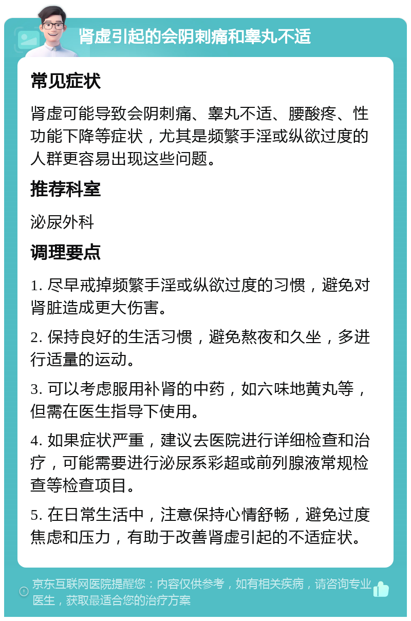 肾虚引起的会阴刺痛和睾丸不适 常见症状 肾虚可能导致会阴刺痛、睾丸不适、腰酸疼、性功能下降等症状，尤其是频繁手淫或纵欲过度的人群更容易出现这些问题。 推荐科室 泌尿外科 调理要点 1. 尽早戒掉频繁手淫或纵欲过度的习惯，避免对肾脏造成更大伤害。 2. 保持良好的生活习惯，避免熬夜和久坐，多进行适量的运动。 3. 可以考虑服用补肾的中药，如六味地黄丸等，但需在医生指导下使用。 4. 如果症状严重，建议去医院进行详细检查和治疗，可能需要进行泌尿系彩超或前列腺液常规检查等检查项目。 5. 在日常生活中，注意保持心情舒畅，避免过度焦虑和压力，有助于改善肾虚引起的不适症状。