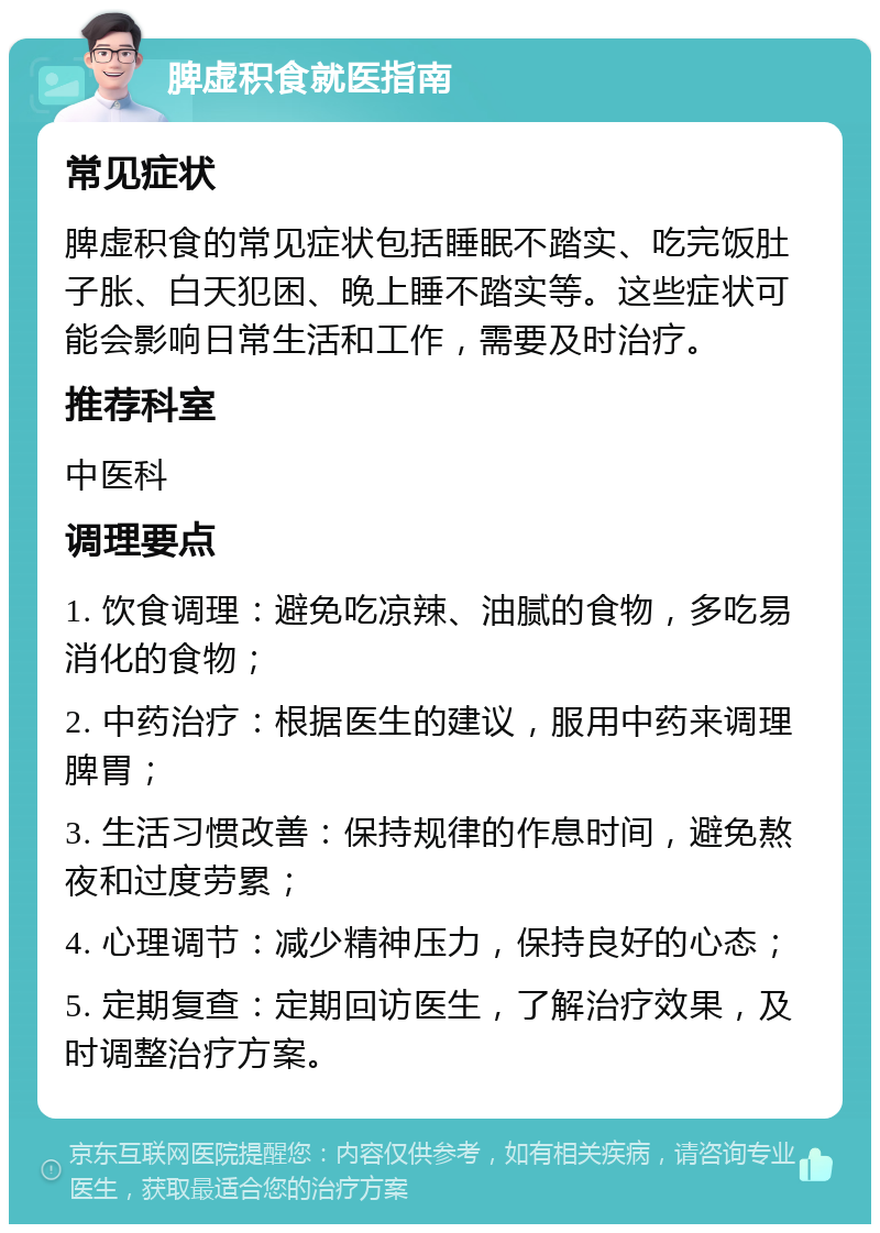 脾虚积食就医指南 常见症状 脾虚积食的常见症状包括睡眠不踏实、吃完饭肚子胀、白天犯困、晚上睡不踏实等。这些症状可能会影响日常生活和工作，需要及时治疗。 推荐科室 中医科 调理要点 1. 饮食调理：避免吃凉辣、油腻的食物，多吃易消化的食物； 2. 中药治疗：根据医生的建议，服用中药来调理脾胃； 3. 生活习惯改善：保持规律的作息时间，避免熬夜和过度劳累； 4. 心理调节：减少精神压力，保持良好的心态； 5. 定期复查：定期回访医生，了解治疗效果，及时调整治疗方案。