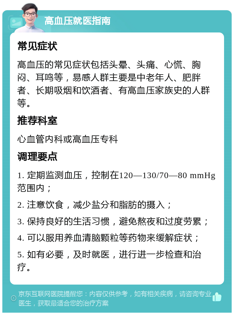 高血压就医指南 常见症状 高血压的常见症状包括头晕、头痛、心慌、胸闷、耳鸣等，易感人群主要是中老年人、肥胖者、长期吸烟和饮酒者、有高血压家族史的人群等。 推荐科室 心血管内科或高血压专科 调理要点 1. 定期监测血压，控制在120—130/70—80 mmHg范围内； 2. 注意饮食，减少盐分和脂肪的摄入； 3. 保持良好的生活习惯，避免熬夜和过度劳累； 4. 可以服用养血清脑颗粒等药物来缓解症状； 5. 如有必要，及时就医，进行进一步检查和治疗。