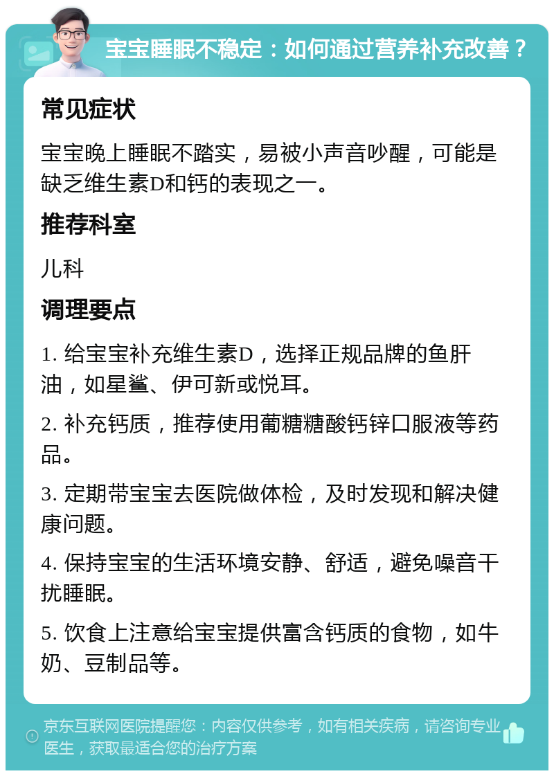 宝宝睡眠不稳定：如何通过营养补充改善？ 常见症状 宝宝晚上睡眠不踏实，易被小声音吵醒，可能是缺乏维生素D和钙的表现之一。 推荐科室 儿科 调理要点 1. 给宝宝补充维生素D，选择正规品牌的鱼肝油，如星鲨、伊可新或悦耳。 2. 补充钙质，推荐使用葡糖糖酸钙锌口服液等药品。 3. 定期带宝宝去医院做体检，及时发现和解决健康问题。 4. 保持宝宝的生活环境安静、舒适，避免噪音干扰睡眠。 5. 饮食上注意给宝宝提供富含钙质的食物，如牛奶、豆制品等。