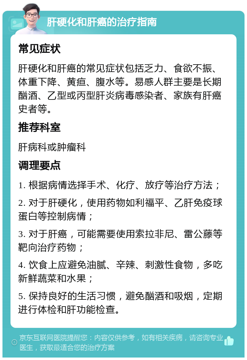 肝硬化和肝癌的治疗指南 常见症状 肝硬化和肝癌的常见症状包括乏力、食欲不振、体重下降、黄疸、腹水等。易感人群主要是长期酗酒、乙型或丙型肝炎病毒感染者、家族有肝癌史者等。 推荐科室 肝病科或肿瘤科 调理要点 1. 根据病情选择手术、化疗、放疗等治疗方法； 2. 对于肝硬化，使用药物如利福平、乙肝免疫球蛋白等控制病情； 3. 对于肝癌，可能需要使用索拉非尼、雷公藤等靶向治疗药物； 4. 饮食上应避免油腻、辛辣、刺激性食物，多吃新鲜蔬菜和水果； 5. 保持良好的生活习惯，避免酗酒和吸烟，定期进行体检和肝功能检查。