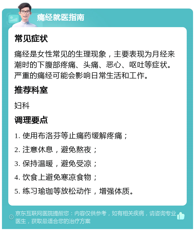 痛经就医指南 常见症状 痛经是女性常见的生理现象，主要表现为月经来潮时的下腹部疼痛、头痛、恶心、呕吐等症状。严重的痛经可能会影响日常生活和工作。 推荐科室 妇科 调理要点 1. 使用布洛芬等止痛药缓解疼痛； 2. 注意休息，避免熬夜； 3. 保持温暖，避免受凉； 4. 饮食上避免寒凉食物； 5. 练习瑜珈等放松动作，增强体质。