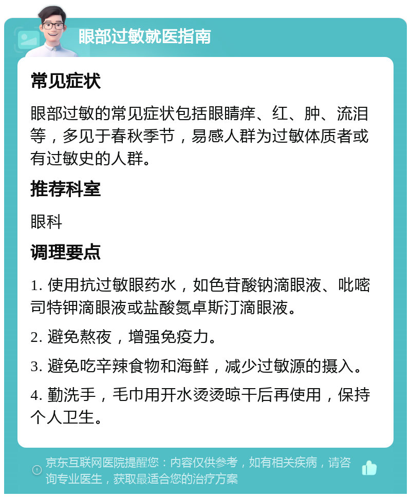 眼部过敏就医指南 常见症状 眼部过敏的常见症状包括眼睛痒、红、肿、流泪等，多见于春秋季节，易感人群为过敏体质者或有过敏史的人群。 推荐科室 眼科 调理要点 1. 使用抗过敏眼药水，如色苷酸钠滴眼液、吡嘧司特钾滴眼液或盐酸氮卓斯汀滴眼液。 2. 避免熬夜，增强免疫力。 3. 避免吃辛辣食物和海鲜，减少过敏源的摄入。 4. 勤洗手，毛巾用开水烫烫晾干后再使用，保持个人卫生。