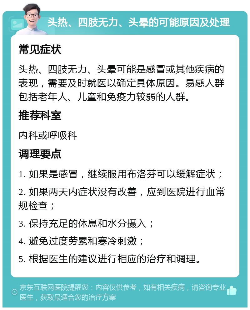 头热、四肢无力、头晕的可能原因及处理 常见症状 头热、四肢无力、头晕可能是感冒或其他疾病的表现，需要及时就医以确定具体原因。易感人群包括老年人、儿童和免疫力较弱的人群。 推荐科室 内科或呼吸科 调理要点 1. 如果是感冒，继续服用布洛芬可以缓解症状； 2. 如果两天内症状没有改善，应到医院进行血常规检查； 3. 保持充足的休息和水分摄入； 4. 避免过度劳累和寒冷刺激； 5. 根据医生的建议进行相应的治疗和调理。