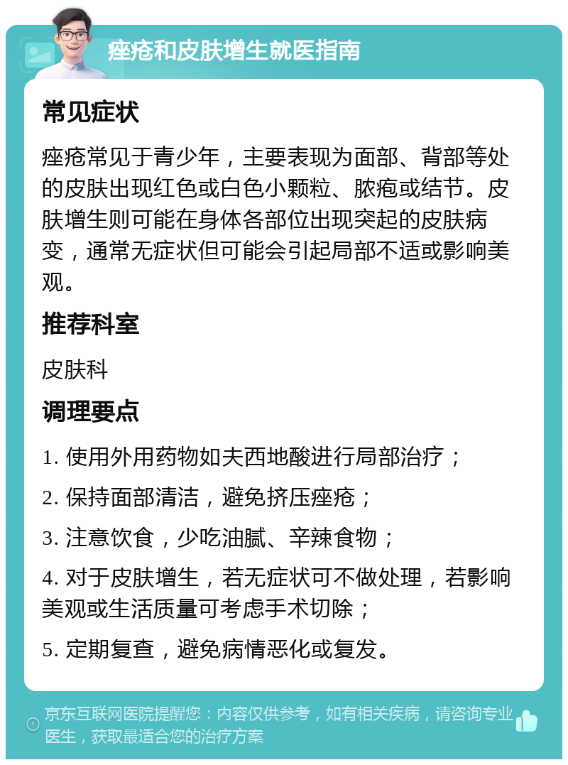 痤疮和皮肤增生就医指南 常见症状 痤疮常见于青少年，主要表现为面部、背部等处的皮肤出现红色或白色小颗粒、脓疱或结节。皮肤增生则可能在身体各部位出现突起的皮肤病变，通常无症状但可能会引起局部不适或影响美观。 推荐科室 皮肤科 调理要点 1. 使用外用药物如夫西地酸进行局部治疗； 2. 保持面部清洁，避免挤压痤疮； 3. 注意饮食，少吃油腻、辛辣食物； 4. 对于皮肤增生，若无症状可不做处理，若影响美观或生活质量可考虑手术切除； 5. 定期复查，避免病情恶化或复发。