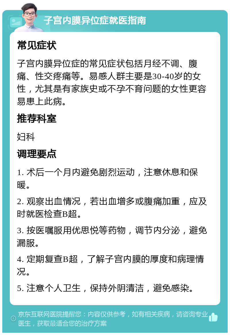 子宫内膜异位症就医指南 常见症状 子宫内膜异位症的常见症状包括月经不调、腹痛、性交疼痛等。易感人群主要是30-40岁的女性，尤其是有家族史或不孕不育问题的女性更容易患上此病。 推荐科室 妇科 调理要点 1. 术后一个月内避免剧烈运动，注意休息和保暖。 2. 观察出血情况，若出血增多或腹痛加重，应及时就医检查B超。 3. 按医嘱服用优思悦等药物，调节内分泌，避免漏服。 4. 定期复查B超，了解子宫内膜的厚度和病理情况。 5. 注意个人卫生，保持外阴清洁，避免感染。