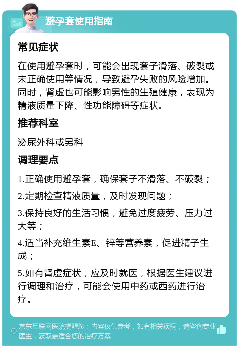 避孕套使用指南 常见症状 在使用避孕套时，可能会出现套子滑落、破裂或未正确使用等情况，导致避孕失败的风险增加。同时，肾虚也可能影响男性的生殖健康，表现为精液质量下降、性功能障碍等症状。 推荐科室 泌尿外科或男科 调理要点 1.正确使用避孕套，确保套子不滑落、不破裂； 2.定期检查精液质量，及时发现问题； 3.保持良好的生活习惯，避免过度疲劳、压力过大等； 4.适当补充维生素E、锌等营养素，促进精子生成； 5.如有肾虚症状，应及时就医，根据医生建议进行调理和治疗，可能会使用中药或西药进行治疗。