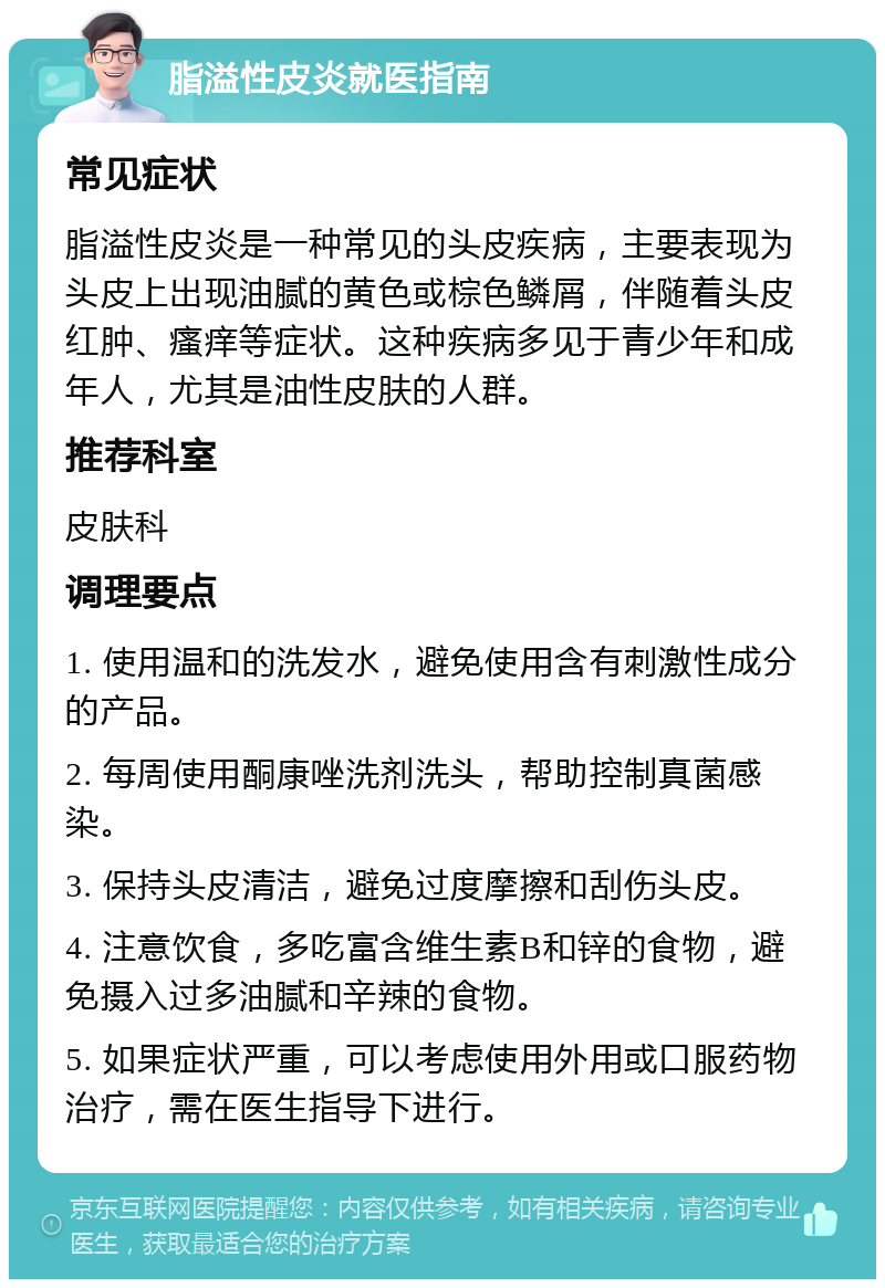 脂溢性皮炎就医指南 常见症状 脂溢性皮炎是一种常见的头皮疾病，主要表现为头皮上出现油腻的黄色或棕色鳞屑，伴随着头皮红肿、瘙痒等症状。这种疾病多见于青少年和成年人，尤其是油性皮肤的人群。 推荐科室 皮肤科 调理要点 1. 使用温和的洗发水，避免使用含有刺激性成分的产品。 2. 每周使用酮康唑洗剂洗头，帮助控制真菌感染。 3. 保持头皮清洁，避免过度摩擦和刮伤头皮。 4. 注意饮食，多吃富含维生素B和锌的食物，避免摄入过多油腻和辛辣的食物。 5. 如果症状严重，可以考虑使用外用或口服药物治疗，需在医生指导下进行。