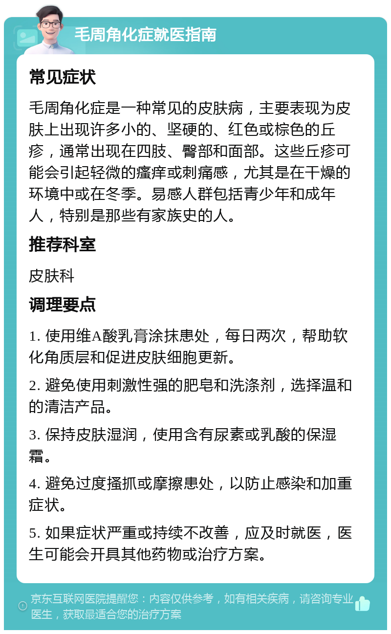 毛周角化症就医指南 常见症状 毛周角化症是一种常见的皮肤病，主要表现为皮肤上出现许多小的、坚硬的、红色或棕色的丘疹，通常出现在四肢、臀部和面部。这些丘疹可能会引起轻微的瘙痒或刺痛感，尤其是在干燥的环境中或在冬季。易感人群包括青少年和成年人，特别是那些有家族史的人。 推荐科室 皮肤科 调理要点 1. 使用维A酸乳膏涂抹患处，每日两次，帮助软化角质层和促进皮肤细胞更新。 2. 避免使用刺激性强的肥皂和洗涤剂，选择温和的清洁产品。 3. 保持皮肤湿润，使用含有尿素或乳酸的保湿霜。 4. 避免过度搔抓或摩擦患处，以防止感染和加重症状。 5. 如果症状严重或持续不改善，应及时就医，医生可能会开具其他药物或治疗方案。