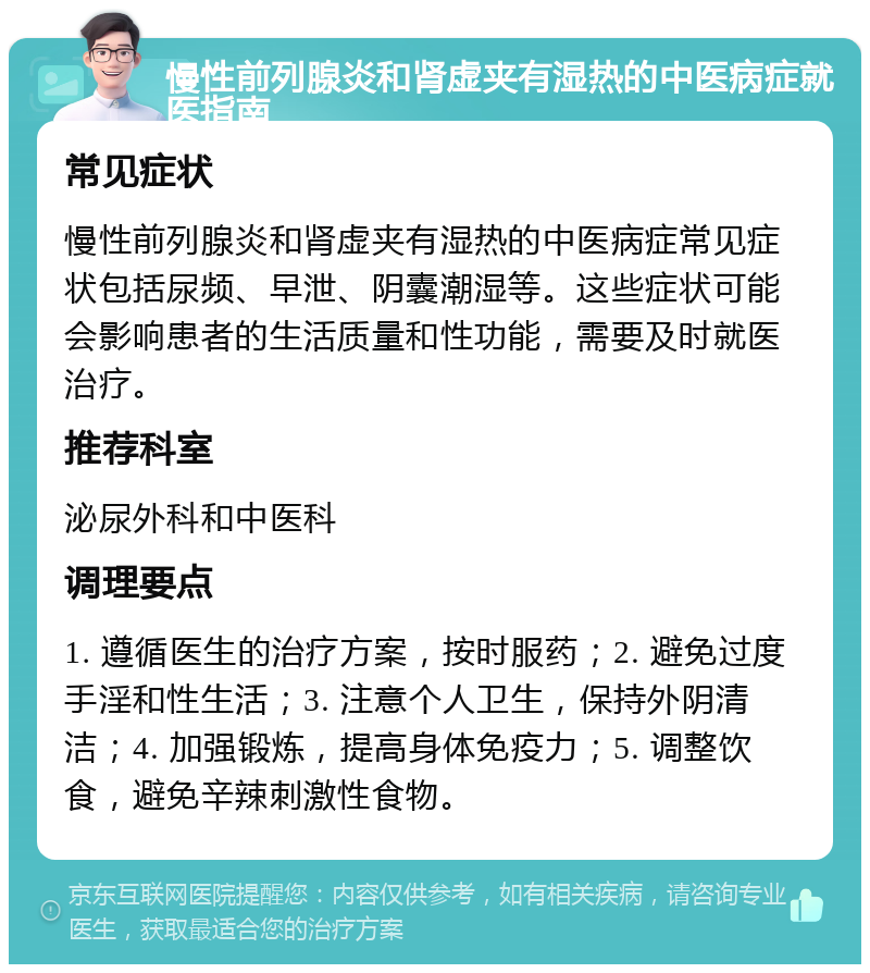 慢性前列腺炎和肾虚夹有湿热的中医病症就医指南 常见症状 慢性前列腺炎和肾虚夹有湿热的中医病症常见症状包括尿频、早泄、阴囊潮湿等。这些症状可能会影响患者的生活质量和性功能，需要及时就医治疗。 推荐科室 泌尿外科和中医科 调理要点 1. 遵循医生的治疗方案，按时服药；2. 避免过度手淫和性生活；3. 注意个人卫生，保持外阴清洁；4. 加强锻炼，提高身体免疫力；5. 调整饮食，避免辛辣刺激性食物。