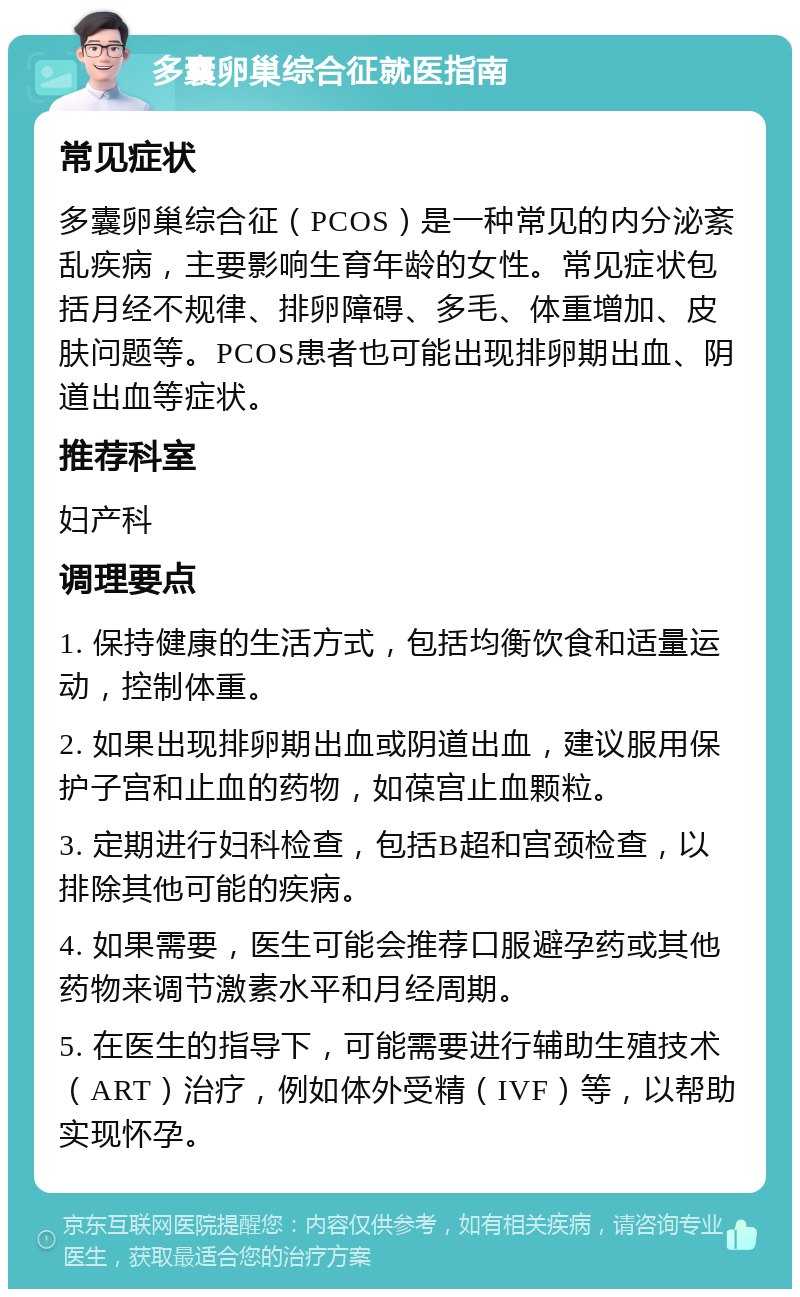 多囊卵巢综合征就医指南 常见症状 多囊卵巢综合征（PCOS）是一种常见的内分泌紊乱疾病，主要影响生育年龄的女性。常见症状包括月经不规律、排卵障碍、多毛、体重增加、皮肤问题等。PCOS患者也可能出现排卵期出血、阴道出血等症状。 推荐科室 妇产科 调理要点 1. 保持健康的生活方式，包括均衡饮食和适量运动，控制体重。 2. 如果出现排卵期出血或阴道出血，建议服用保护子宫和止血的药物，如葆宫止血颗粒。 3. 定期进行妇科检查，包括B超和宫颈检查，以排除其他可能的疾病。 4. 如果需要，医生可能会推荐口服避孕药或其他药物来调节激素水平和月经周期。 5. 在医生的指导下，可能需要进行辅助生殖技术（ART）治疗，例如体外受精（IVF）等，以帮助实现怀孕。